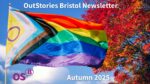 Multicoloured 'Pride' flag fluttering in a stiff breeze against a blue sky and a tree with autumnal gold and red coloured leaves. Image superimposed with text "OutStories Bristol Newsletter" and "Autumn 2025".